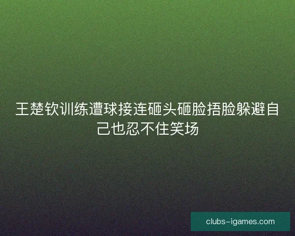 王楚钦训练遭球接连砸头砸脸捂脸躲避自己也忍不住笑场