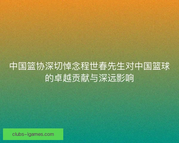 中国篮协深切悼念程世春先生对中国篮球的卓越贡献与深远影响