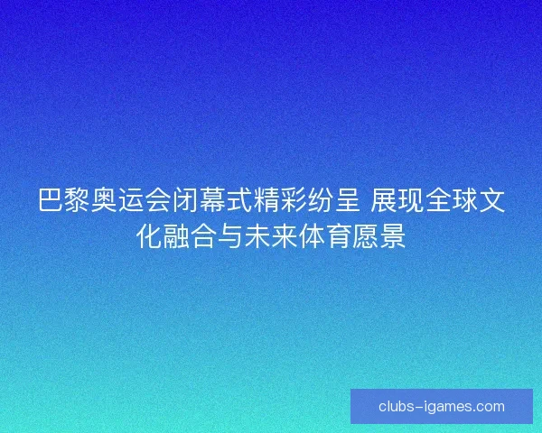 巴黎奥运会闭幕式精彩纷呈 展现全球文化融合与未来体育愿景