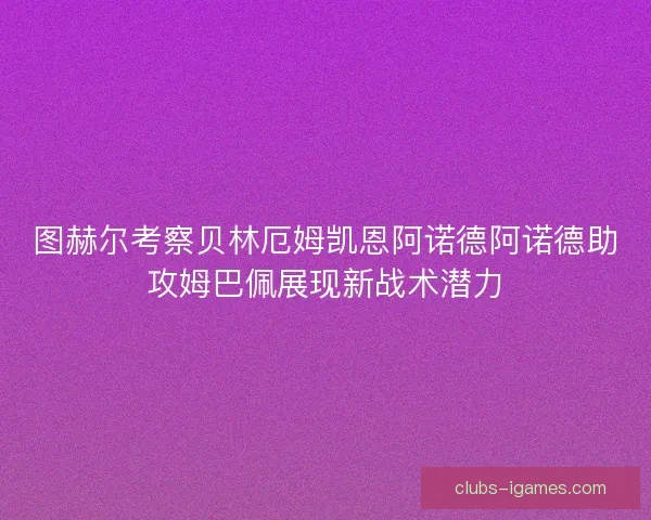 图赫尔考察贝林厄姆凯恩阿诺德阿诺德助攻姆巴佩展现新战术潜力