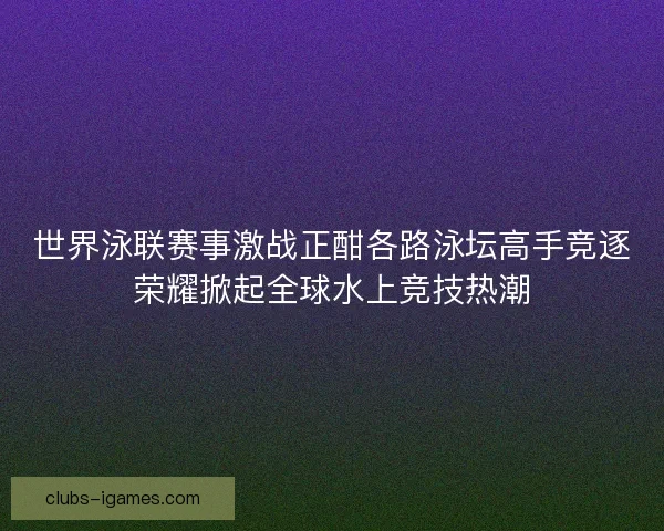 世界泳联赛事激战正酣各路泳坛高手竞逐荣耀掀起全球水上竞技热潮