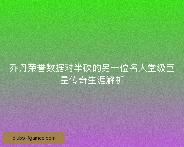 乔丹荣誉数据对半砍的另一位名人堂级巨星传奇生涯解析