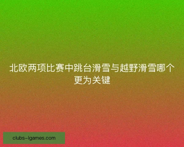 北欧两项比赛中跳台滑雪与越野滑雪哪个更为关键