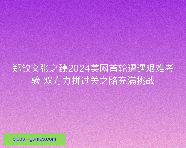郑钦文张之臻2024美网首轮遭遇艰难考验 双方力拼过关之路充满挑战